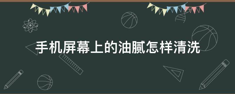 手机屏幕上的油腻怎样清洗 手机屏幕上的油怎么擦掉