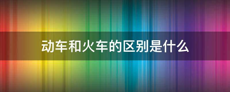动车和火车的区别是什么（动车和火车是一个意思吗）