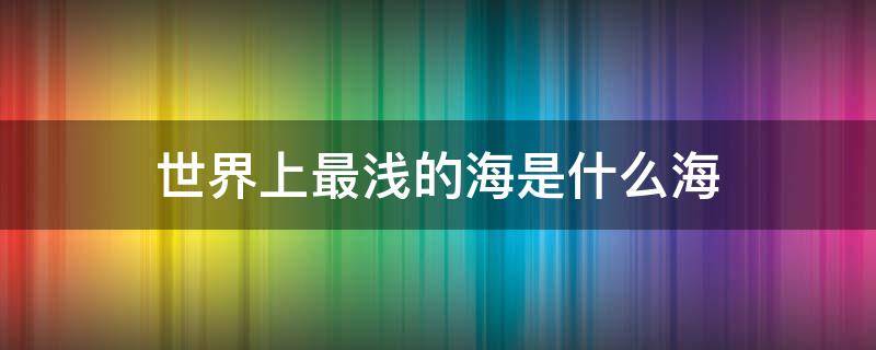 世界上最浅的海是什么海（世界上最浅的海是什么海?）