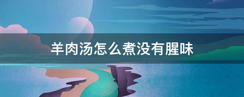 羊肉汤怎么煮没有腥味 羊肉汤怎么煮没有膻味