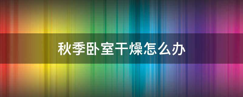 秋季卧室干燥怎么办 秋天卧室干燥怎么办