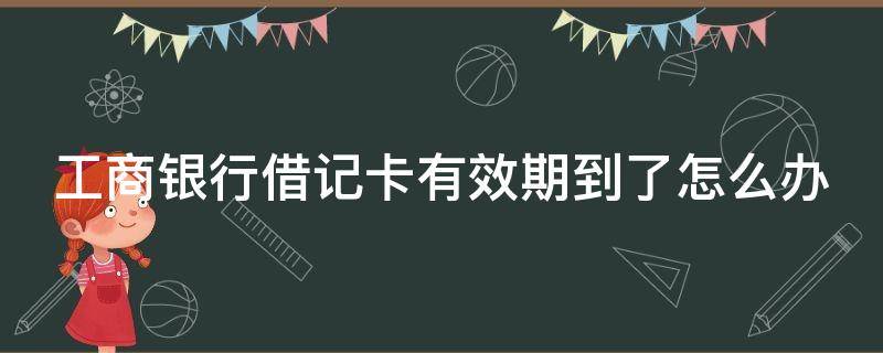 工商银行借记卡有效期到了怎么办 工商银行借记卡有效期到了怎么办呢