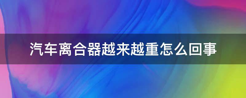 汽车离合器越来越重怎么回事 汽车离合器越来越重是什么原因