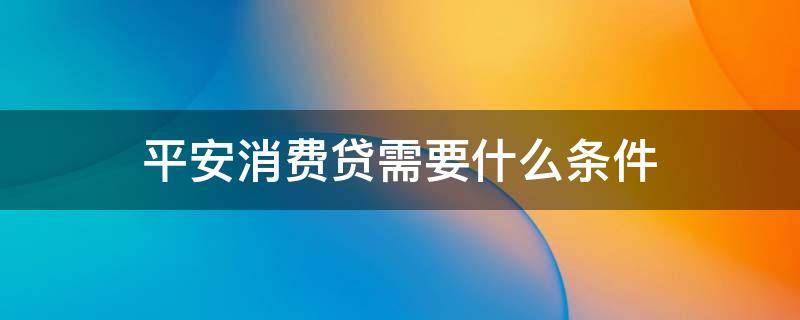 平安消费贷需要什么条件（平安消费贷需要什么条件才能办理）