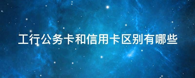 工行公务卡和信用卡区别有哪些（公务卡属于信用卡么）