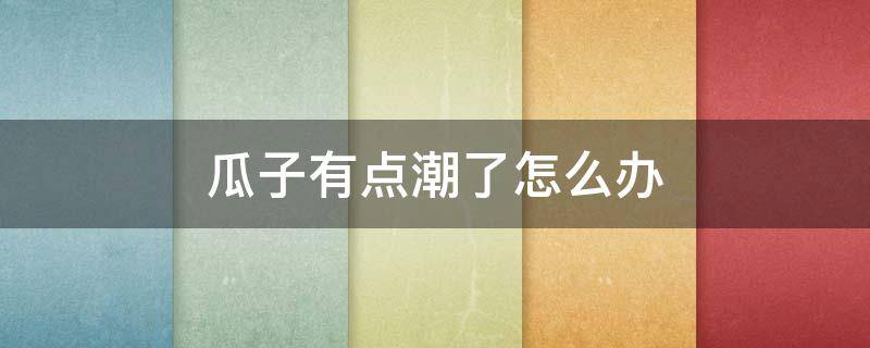 瓜子有点潮了怎么办（瓜子有点潮了怎么办还能吃吗）