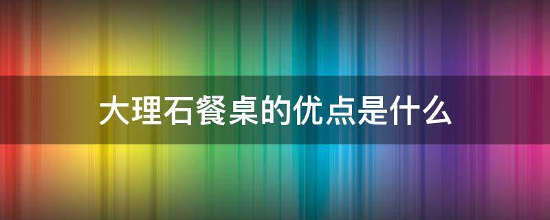 大理石餐桌的优点是什么 天然大理石餐桌的优点