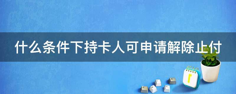 什么条件下持卡人可申请解除止付 什么条件下持卡人可申请解除止付状态