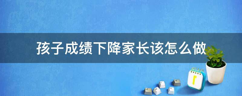 孩子成绩下降家长该怎么做 孩子成绩下降家长该怎么做呢