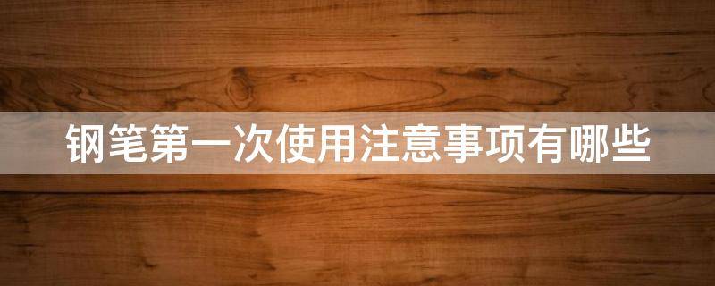 钢笔第一次使用注意事项有哪些（钢笔使用前注意事项）