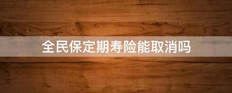 全民保定期寿险能取消吗 全民保定期寿险怎么样取消