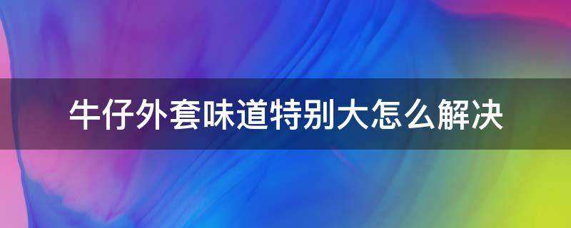 牛仔外套味道特别大怎么解决 牛仔裤有味道是劣质的吗