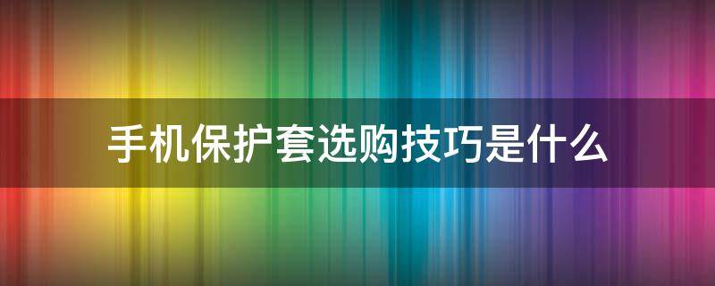 手机保护套选购技巧是什么 手机保护套选购技巧是什么呢