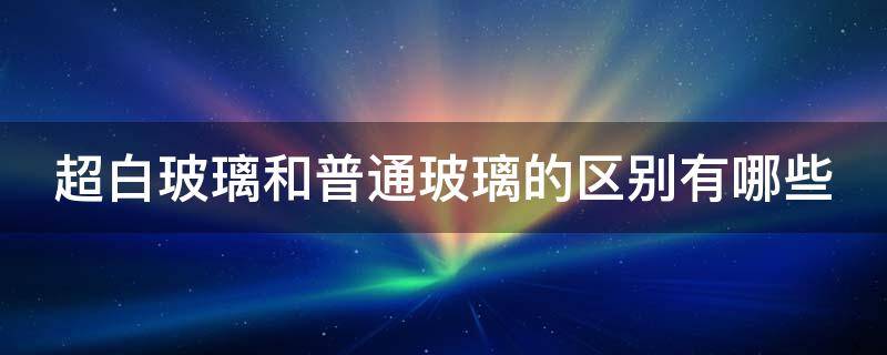 超白玻璃和普通玻璃的区别有哪些（超白玻璃和普通玻璃的区别有哪些呢）