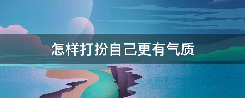 怎样打扮自己更有气质（女生提升气质每天必做）