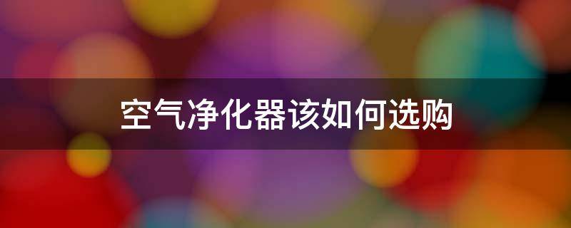 空气净化器该如何选购（空气净化器该如何选购品牌）