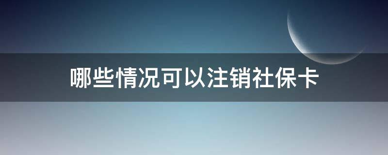 哪些情况可以注销社保卡（哪些情况可以注销社保卡账号）