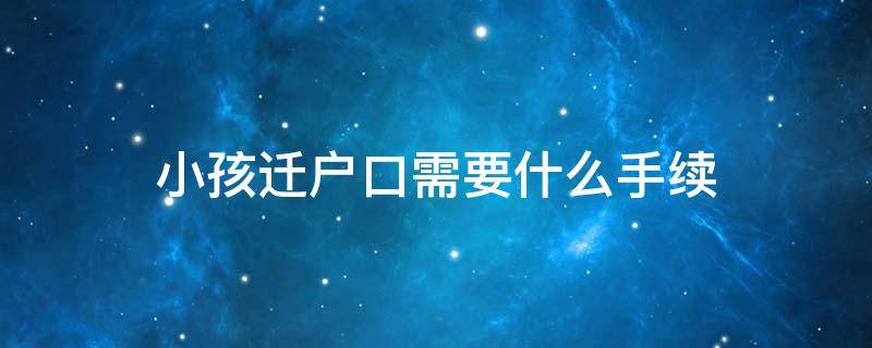 小孩迁户口需要什么手续（小孩迁户口需要什么手续流程2023）