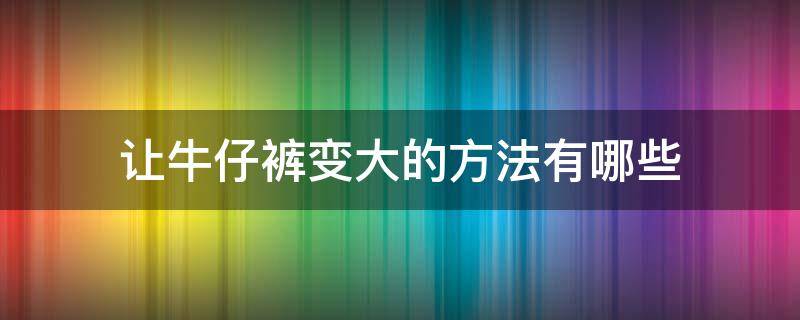 让牛仔裤变大的方法有哪些（有什么方法让牛仔裤变大）