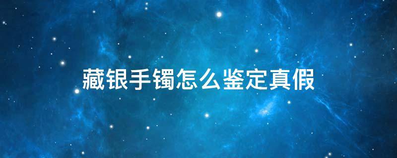 藏银手镯怎么鉴定真假（藏银手镯图片）