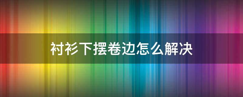 衬衫下摆卷边怎么解决 衬衫下摆卷边怎么解决手法