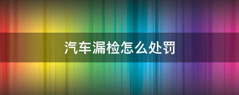 汽车漏检怎么处罚 汽车漏检怎么处罚小车