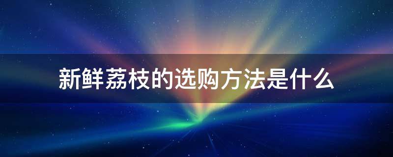 新鲜荔枝的选购方法是什么 新鲜荔枝的选购方法是什么意思