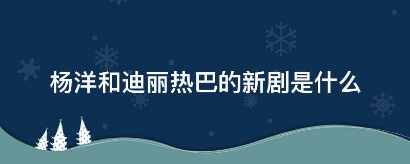 杨洋和迪丽热巴的新剧是什么 杨洋和迪丽热巴的新剧是什么名字
