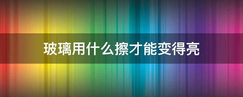 玻璃用什么擦才能变得亮（玻璃用什么擦才能变得亮些）