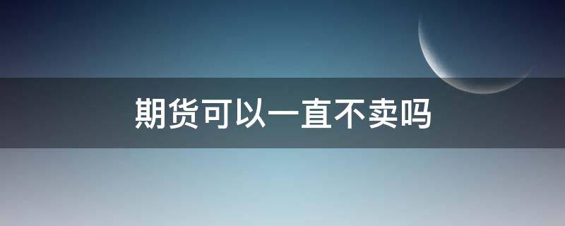 期货可以一直不卖吗 期货可以一直不卖吗知乎