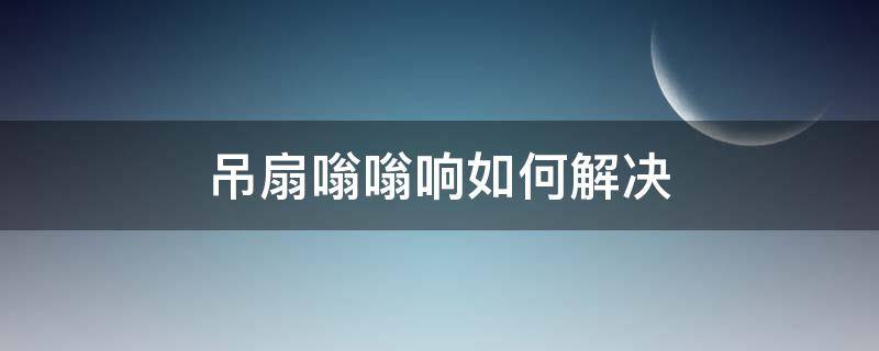 吊扇嗡嗡响如何解决（吊扇嗡嗡声怎么解决）