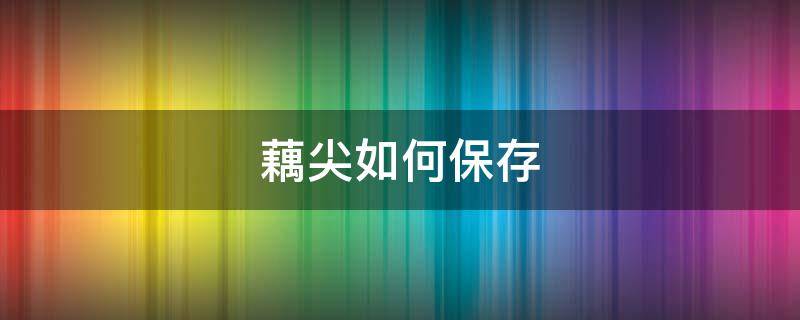 藕尖如何保存（藕尖如何保存时间长）