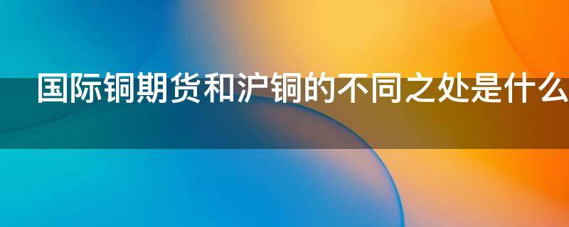 国际铜期货和沪铜的不同之处是什么