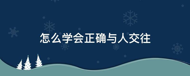 怎么学会正确与人交往（如何学会人与人之间的交往）