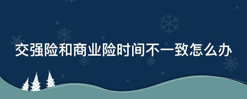 交强险和商业险时间不一致怎么办 汽车交强险和商业险时间不一致怎么办
