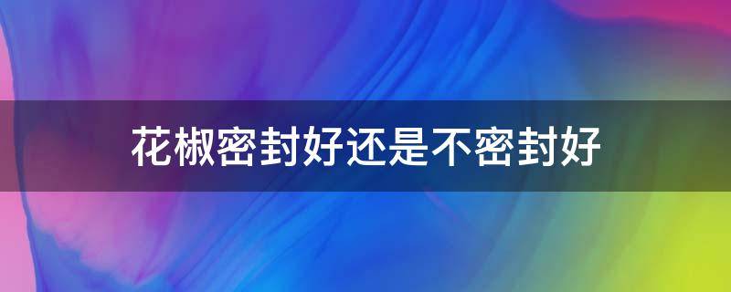 花椒密封好还是不密封好（花椒密封装会坏吗）