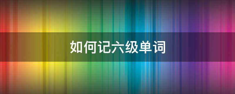 如何记六级单词（如何记六级单词）
