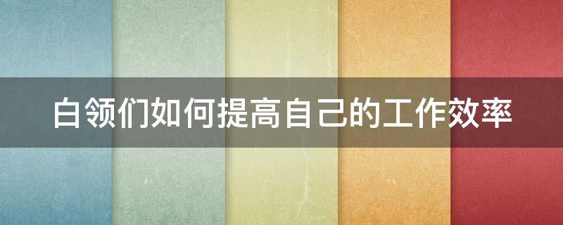 白领们如何提高自己的工作效率（如何在工作中提升自己的效率）