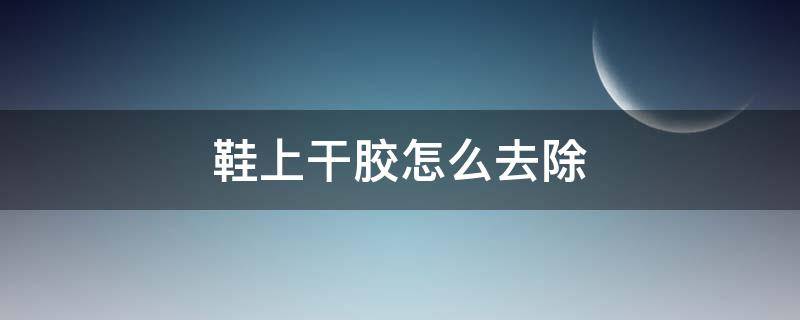 鞋上干胶怎么去除 干透了的鞋胶怎么洗掉