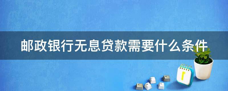 邮政银行无息贷款需要什么条件（邮政银行无息贷款需要什么条件才能申请）