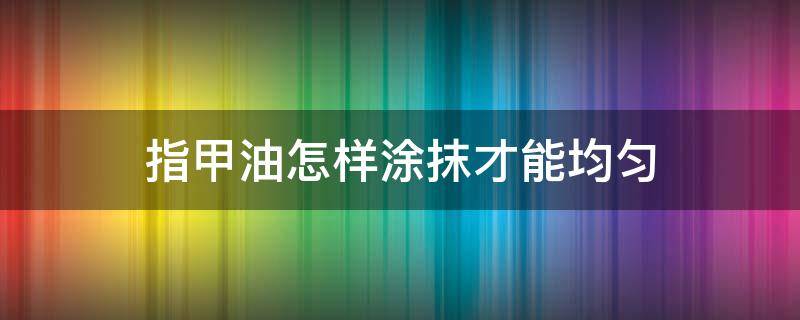 指甲油怎样涂抹才能均匀（指甲油怎么涂才能均匀）