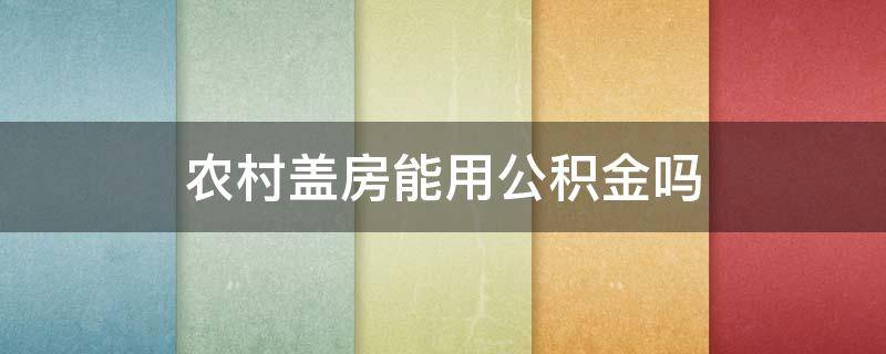 农村盖房能用公积金吗（农村盖房子能不能用公积金）