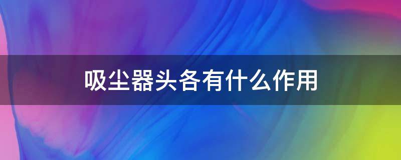 吸尘器头各有什么作用（吸尘器头各有什么作用和功能）