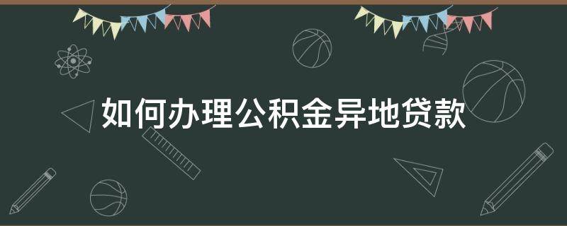 如何办理公积金异地贷款（办理公积金异地贷款需要什么手续）