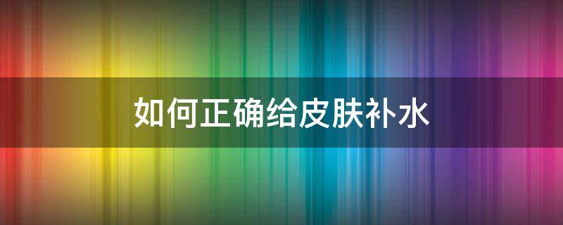 如何正确给皮肤补水（如何正确给皮肤补水视频）