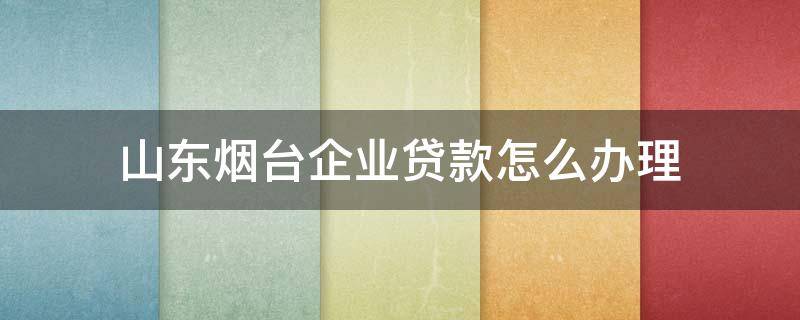 山东烟台企业贷款怎么办理 烟台银行贷款办理