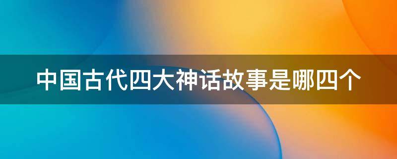 中国古代四大神话故事是哪四个（中国四大古典神话故事是哪四个）