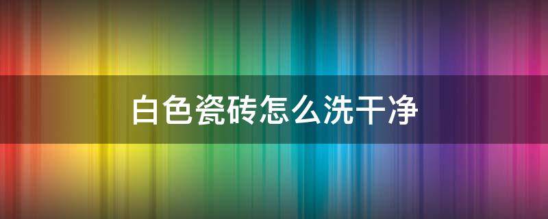 白色瓷砖怎么洗干净 白色瓷砖怎么洗干净不发黄