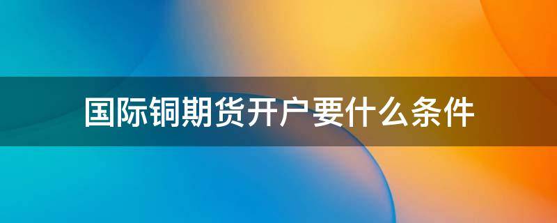 国际铜期货开户要什么条件（铜期货怎么开户）