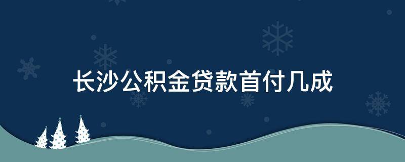 长沙公积金贷款首付几成 长沙住房公积金贷款首付比例是多少
